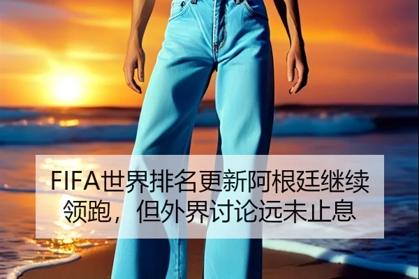 FIFA世界排名更新阿根廷继续领跑，但外界讨论远未止息